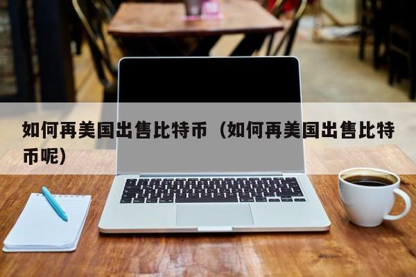 如何再美国出售比特币（如何再美国出售比特币呢）