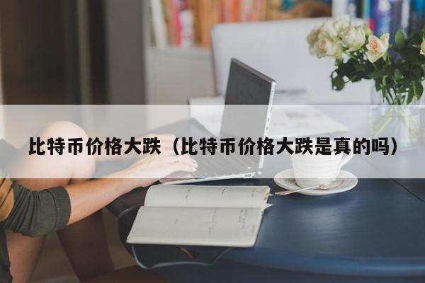 比特币价格大跌（比特币价格大跌是真的吗）