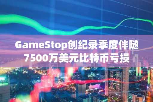 GameStop创纪录季度伴随7500万美元比特币亏损