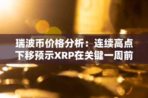 瑞波币价格分析：连续高点下移预示XRP在关键一周前面临困境