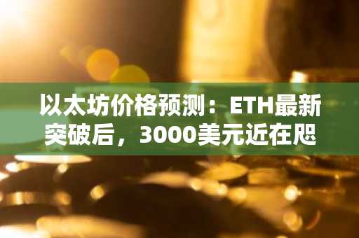 以太坊价格预测：ETH最新突破后，3000美元近在咫尺？