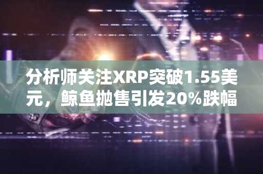 分析师关注XRP突破1.55美元，鲸鱼抛售引发20%跌幅