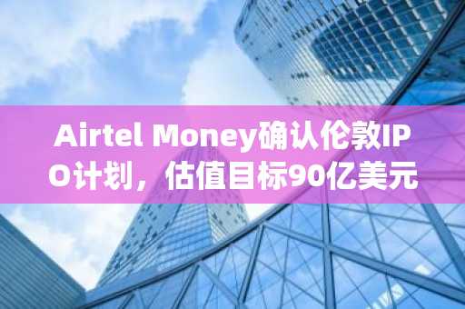 Airtel Money确认伦敦IPO计划，估值目标90亿美元