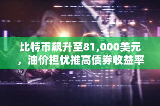 比特币飙升至81,000美元，油价担忧推高债券收益率