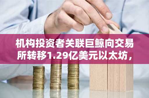 机构投资者关联巨鲸向交易所转移1.29亿美元以太坊,引发抛售担忧