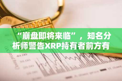 “崩盘即将来临”，知名分析师警告XRP持有者前方有险，但30美元的暴涨可能随后而至