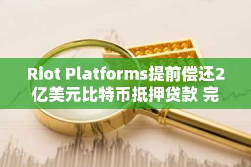 Riot Platforms提前偿还2亿美元比特币抵押贷款 完成财务结构优化