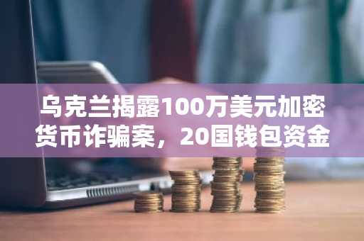 乌克兰揭露100万美元加密货币诈骗案,20国钱包资金被洗劫一空