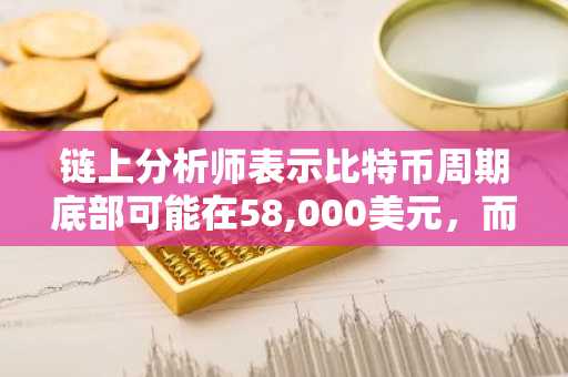 链上分析师表示比特币周期底部可能在58,000美元，而非2026年10月