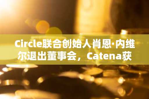 Circle联合创始人肖恩·内维尔退出董事会，Catena获得OCC有条件批准