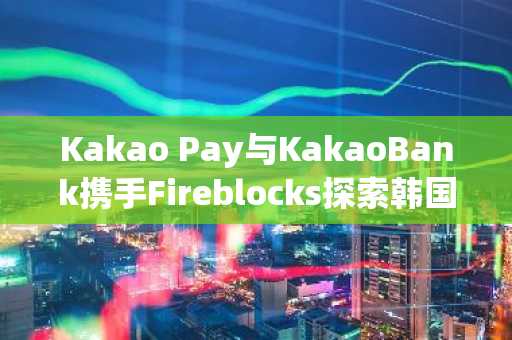 Kakao Pay与KakaoBank携手Fireblocks探索韩国稳定币基础设施