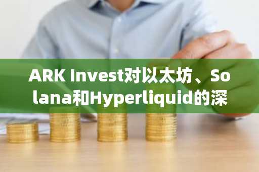 ARK Invest对以太坊、Solana和Hyperliquid的深度分析!哪一款脱颖而出?