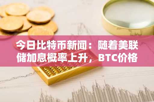 今日比特币新闻：随着美联储加息概率上升，BTC价格下跌