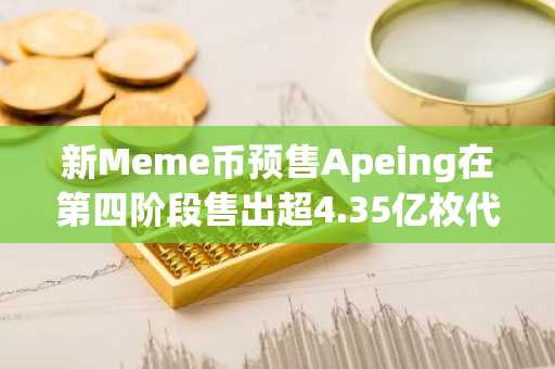 新Meme币预售Apeing在第四阶段售出超4.35亿枚代币：为何早期买家急于在价格涨至0.00055美元前入场！