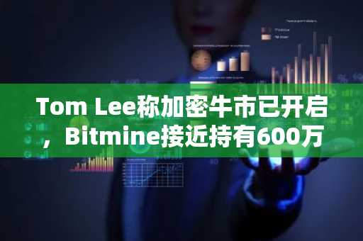 Tom Lee称加密牛市已开启，Bitmine接近持有600万枚ETH