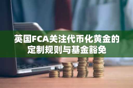 英国FCA关注代币化黄金的定制规则与基金豁免