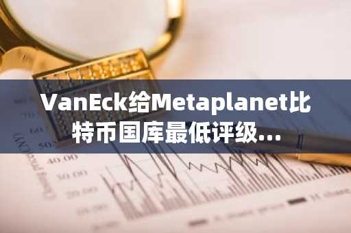 VanEck给Metaplanet比特币国库最低评级…