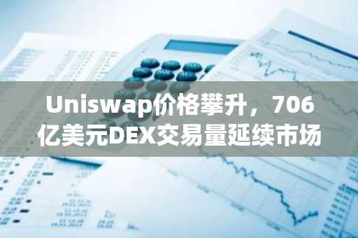 Uniswap价格攀升，706亿美元DEX交易量延续市场领先地位