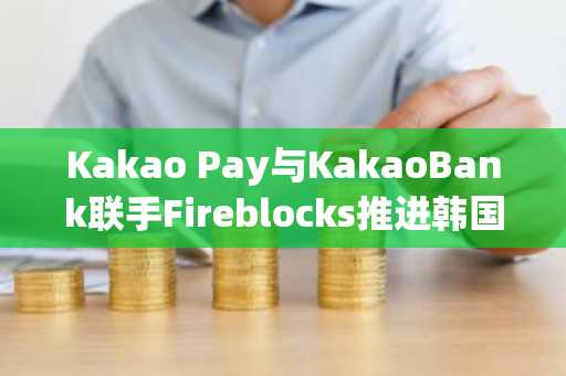 Kakao Pay与KakaoBank联手Fireblocks推进韩国数字资产基建