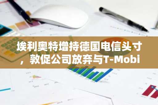 埃利奥特增持德国电信头寸,敦促公司放弃与T-Mobile的合并