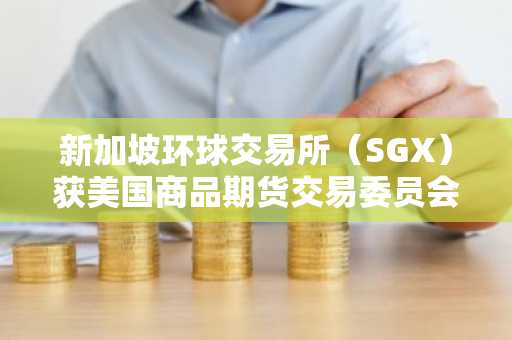 新加坡环球交易所（SGX）获美国商品期货交易委员会（CFTC）批准推出比特币和以太坊永续合约