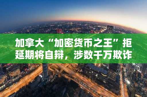 加拿大“加密货币之王”拒延期将自辩，涉数千万欺诈案受审