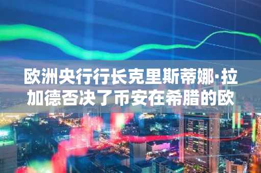 欧洲央行行长克里斯蒂娜·拉加德否决了币安在希腊的欧盟牌照申请