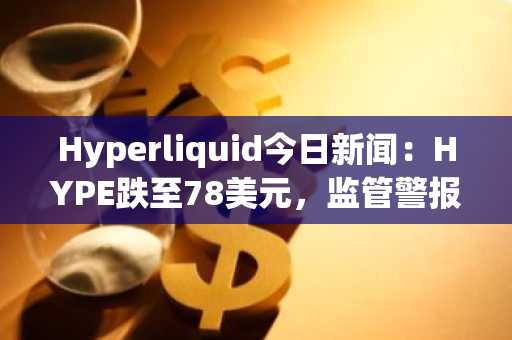 Hyperliquid今日新闻:HYPE跌至78美元,监管警报响起