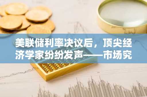美联储利率决议后,顶尖经济学家纷纷发声——市场究竟在发生什么?
