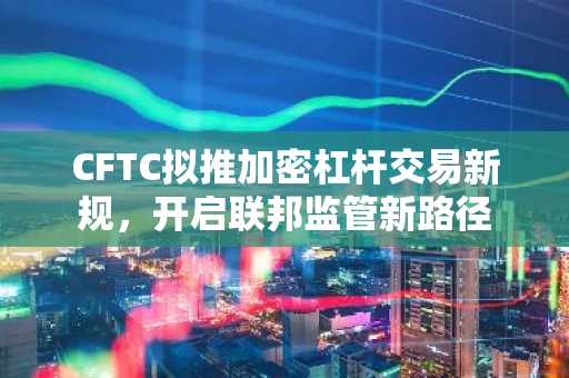 CFTC拟推加密杠杆交易新规，开启联邦监管新路径