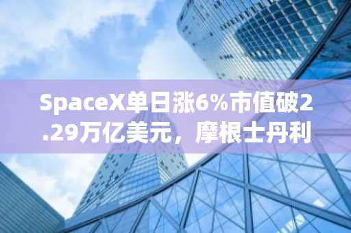 SpaceX单日涨6%市值破2.29万亿美元，摩根士丹利上调目标价至300美元