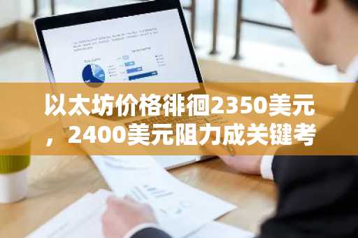 以太坊价格徘徊2350美元，2400美元阻力成关键考验