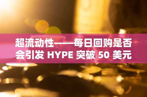 超流动性——每日回购是否会引发 HYPE 突破 50 美元？