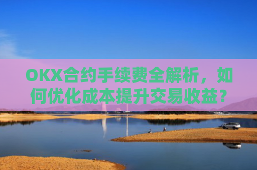 OKX合约手续费全解析，如何优化成本提升交易收益？okx合约手续费是多少a.