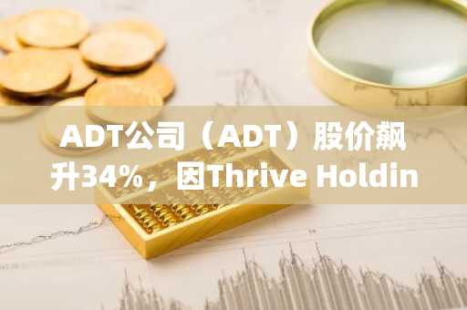 ADT公司（ADT）股价飙升34%，因Thrive Holdings推动公司私有化