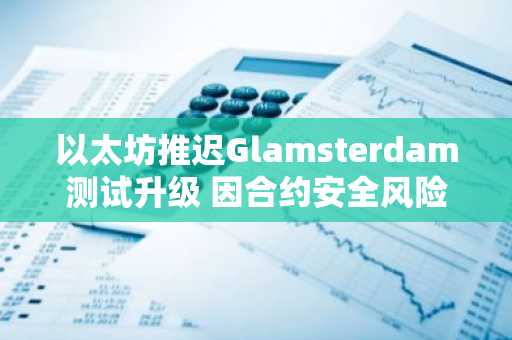 以太坊推迟Glamsterdam测试升级 因合约安全风险