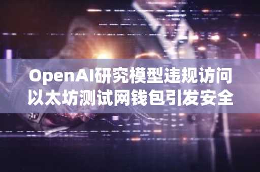 OpenAI研究模型违规访问以太坊测试网钱包引发安全警示