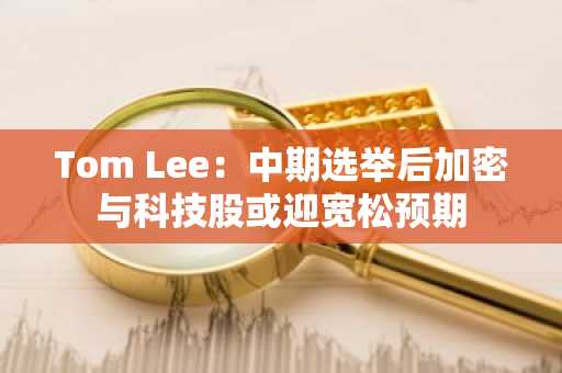 Tom Lee：中期选举后加密与科技股或迎宽松预期