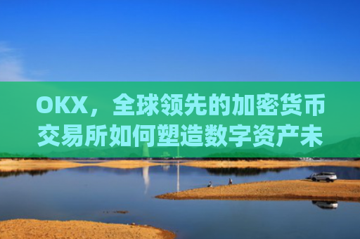 OKX，全球领先的加密货币交易所如何塑造数字资产未来_okx交易平台官网app是哪个地址.排名前三交易所.cc