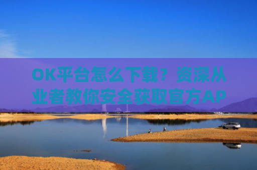 OK平台怎么下载？资深从业者教你安全获取官方APP的完整指南_ok1l从哪下载