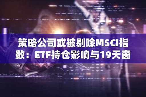 策略公司或被剔除MSCI指数：ETF持仓影响与19天窗口期解析