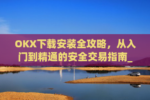 OKX下载安装全攻略，从入门到精通的安全交易指南_okex-android.apk.1.1.1