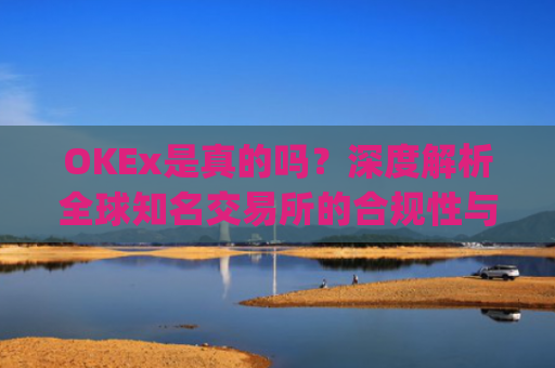 OKEx是真的吗？深度解析全球知名交易所的合规性与安全性_okex可信吗