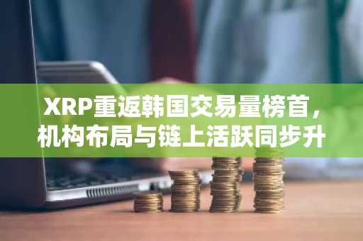 XRP重返韩国交易量榜首，机构布局与链上活跃同步升温