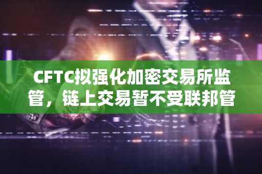 CFTC拟强化加密交易所监管，链上交易暂不受联邦管辖