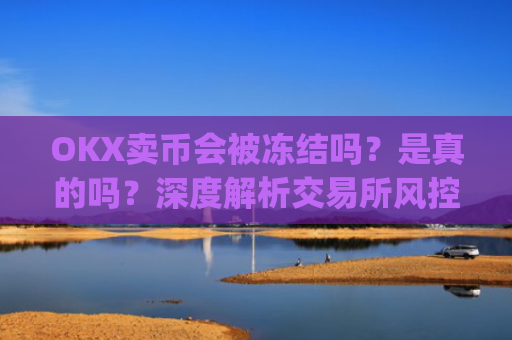 OKX卖币会被冻结吗？是真的吗？深度解析交易所风控机制_okex卖币被冻结