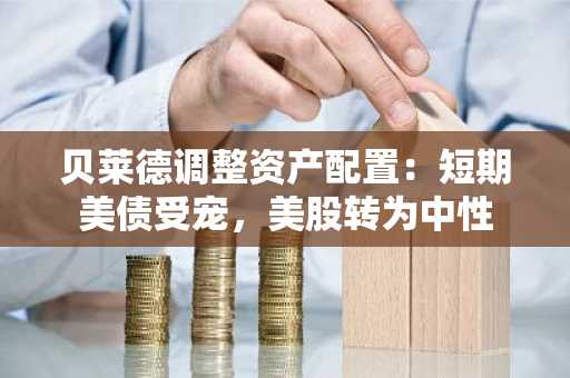 贝莱德调整资产配置：短期美债受宠，美股转为中性