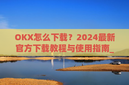 OKX怎么下载？2024最新官方下载教程与使用指南_OkX怎么下载