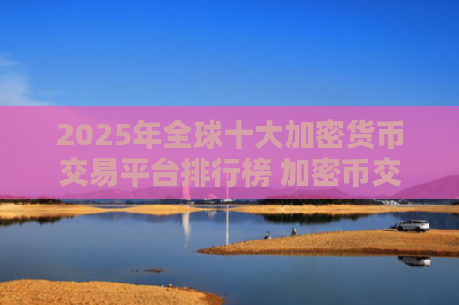 2025年全球十大加密货币交易平台排行榜 加密币交易APP下载推荐