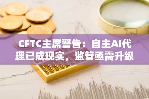 CFTC主席警告：自主AI代理已成现实，监管亟需升级